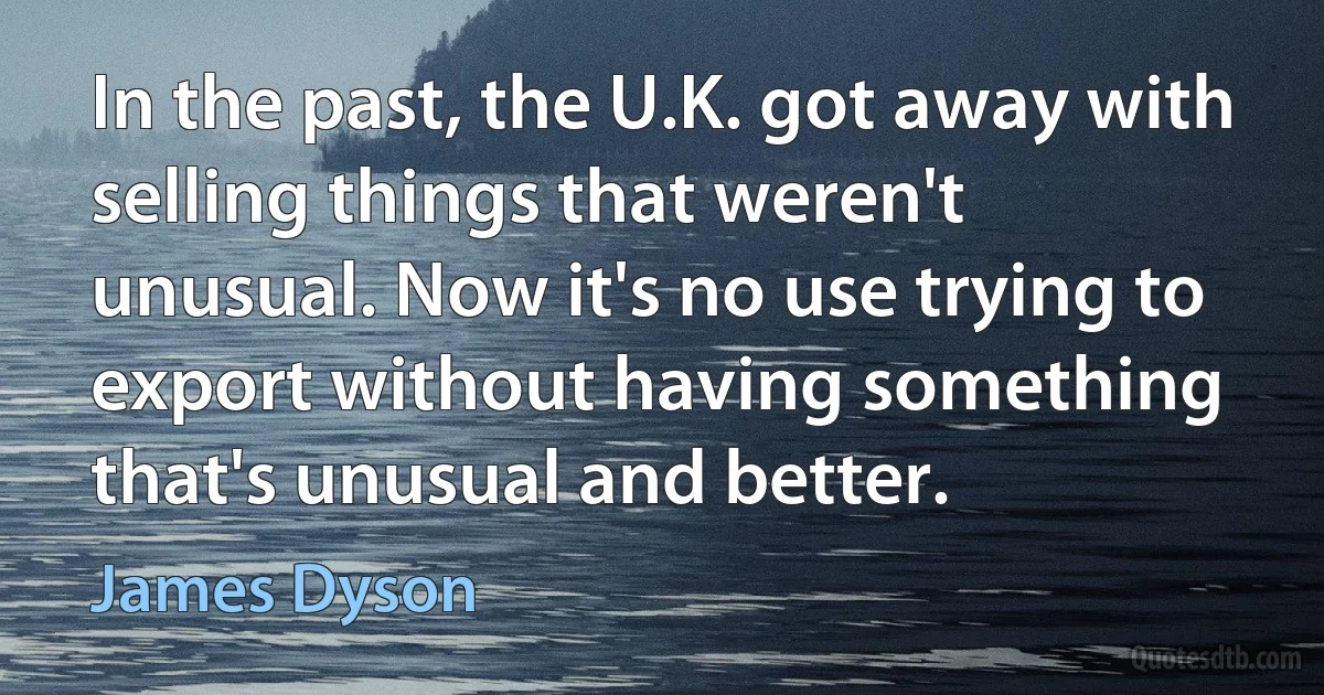 In the past, the U.K. got away with selling things that weren't unusual. Now it's no use trying to export without having something that's unusual and better. (James Dyson)