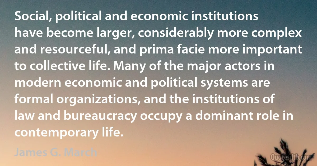 Social, political and economic institutions have become larger, considerably more complex and resourceful, and prima facie more important to collective life. Many of the major actors in modern economic and political systems are formal organizations, and the institutions of law and bureaucracy occupy a dominant role in contemporary life. (James G. March)