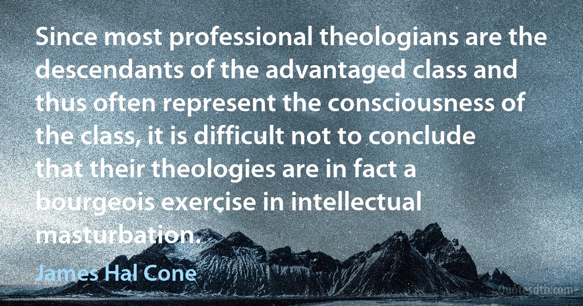 Since most professional theologians are the descendants of the advantaged class and thus often represent the consciousness of the class, it is difficult not to conclude that their theologies are in fact a bourgeois exercise in intellectual masturbation. (James Hal Cone)