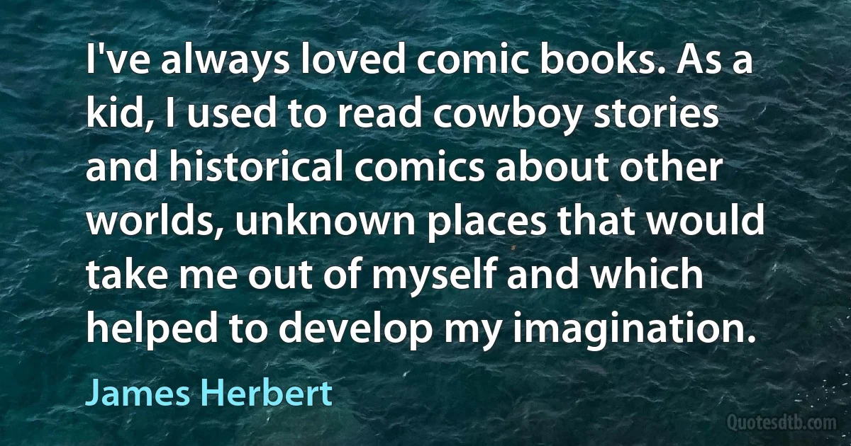 I've always loved comic books. As a kid, I used to read cowboy stories and historical comics about other worlds, unknown places that would take me out of myself and which helped to develop my imagination. (James Herbert)