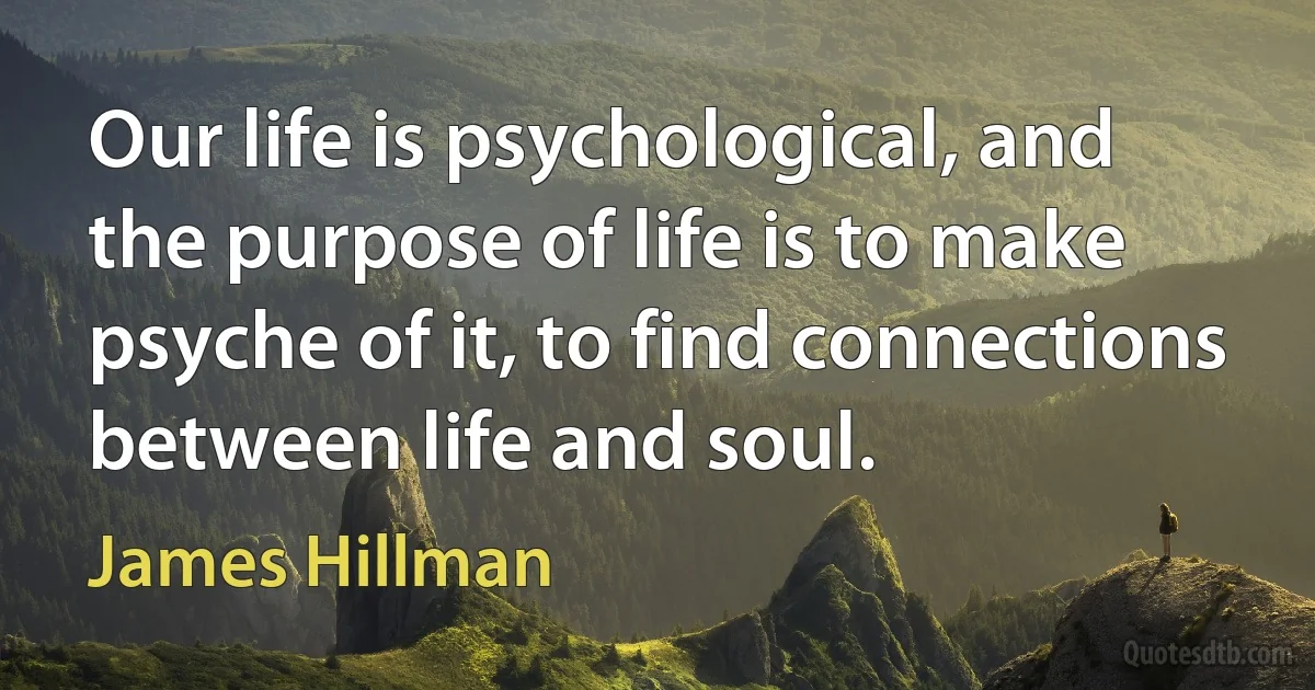 Our life is psychological, and the purpose of life is to make psyche of it, to find connections between life and soul. (James Hillman)