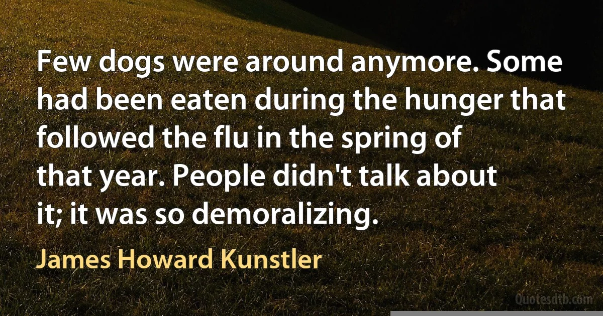 Few dogs were around anymore. Some had been eaten during the hunger that followed the flu in the spring of that year. People didn't talk about it; it was so demoralizing. (James Howard Kunstler)