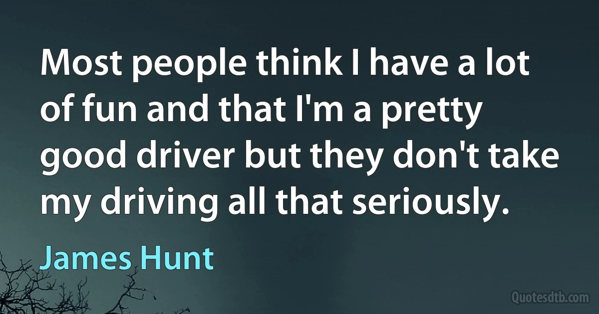 Most people think I have a lot of fun and that I'm a pretty good driver but they don't take my driving all that seriously. (James Hunt)