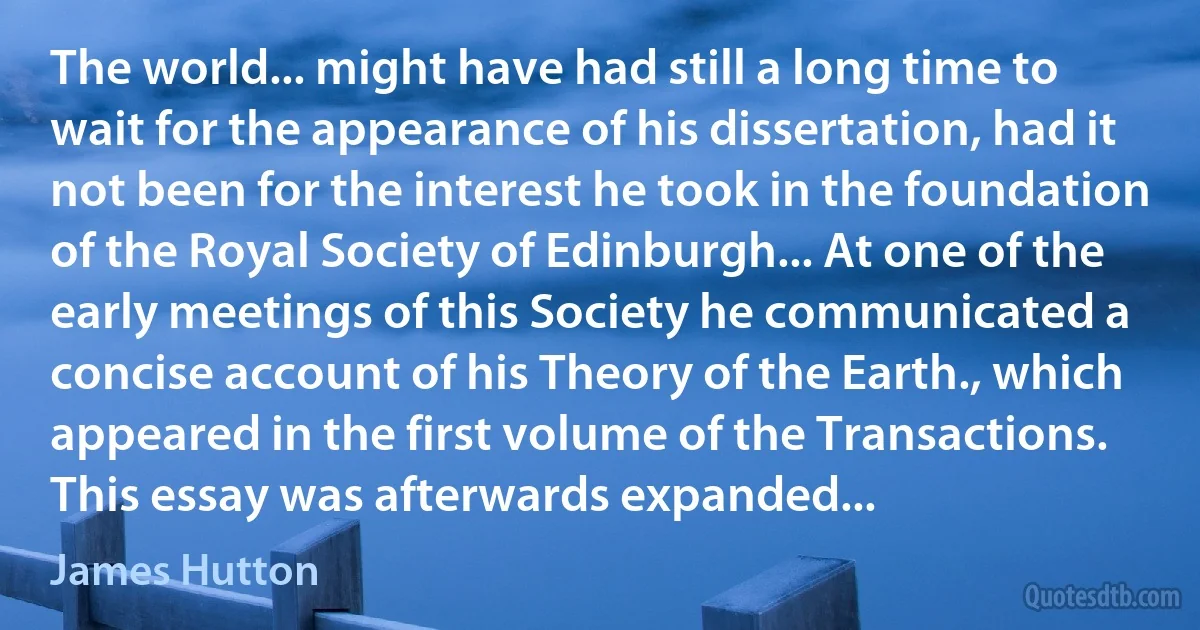 The world... might have had still a long time to wait for the appearance of his dissertation, had it not been for the interest he took in the foundation of the Royal Society of Edinburgh... At one of the early meetings of this Society he communicated a concise account of his Theory of the Earth., which appeared in the first volume of the Transactions. This essay was afterwards expanded... (James Hutton)