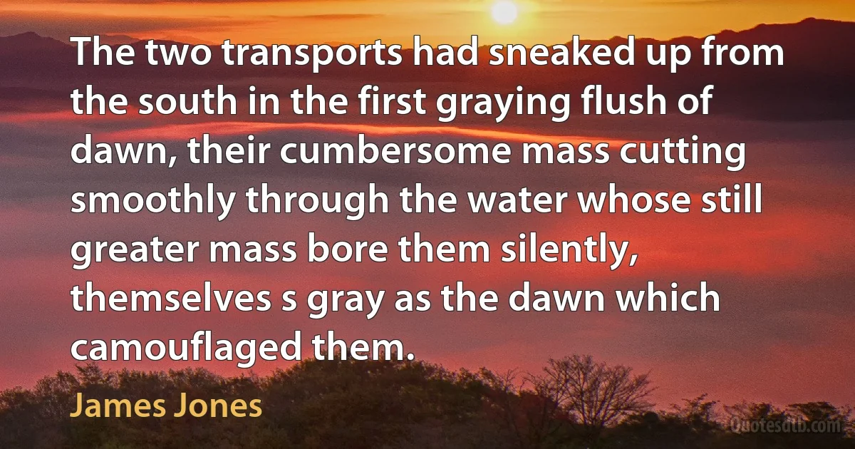 The two transports had sneaked up from the south in the first graying flush of dawn, their cumbersome mass cutting smoothly through the water whose still greater mass bore them silently, themselves s gray as the dawn which camouflaged them. (James Jones)