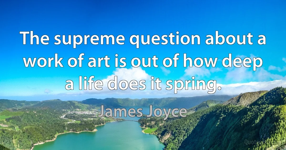 The supreme question about a work of art is out of how deep a life does it spring. (James Joyce)