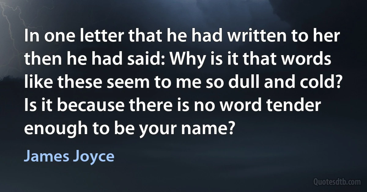 In one letter that he had written to her then he had said: Why is it that words like these seem to me so dull and cold? Is it because there is no word tender enough to be your name? (James Joyce)