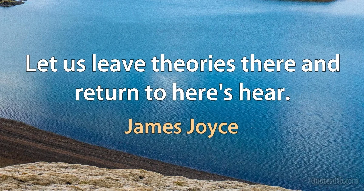 Let us leave theories there and return to here's hear. (James Joyce)