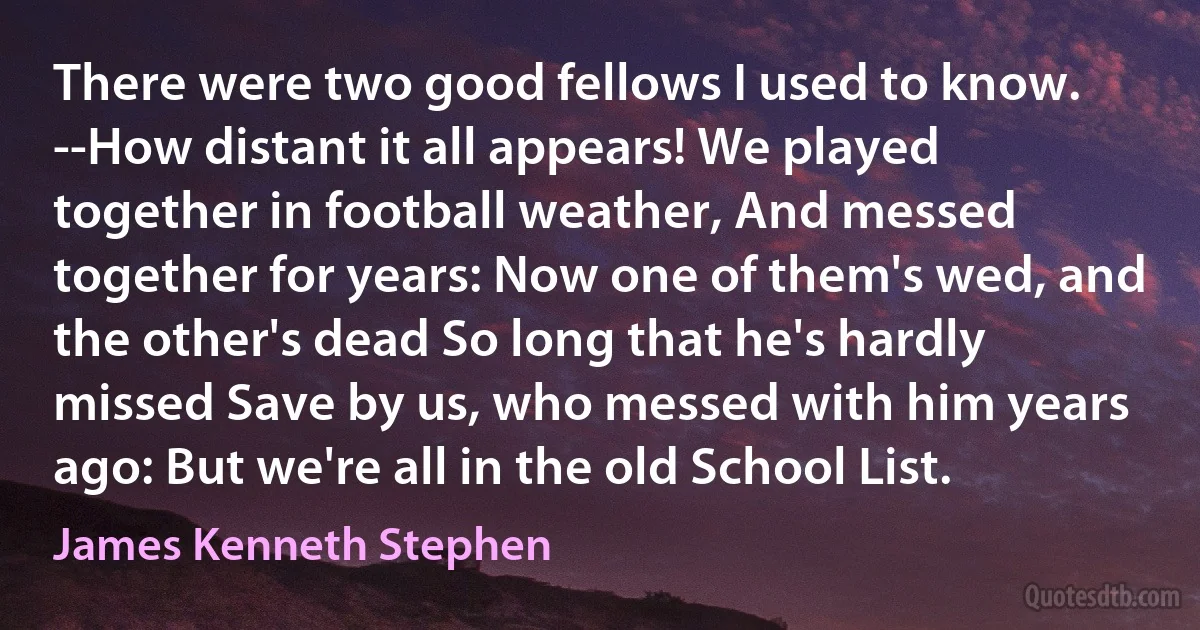 There were two good fellows I used to know. --How distant it all appears! We played together in football weather, And messed together for years: Now one of them's wed, and the other's dead So long that he's hardly missed Save by us, who messed with him years ago: But we're all in the old School List. (James Kenneth Stephen)