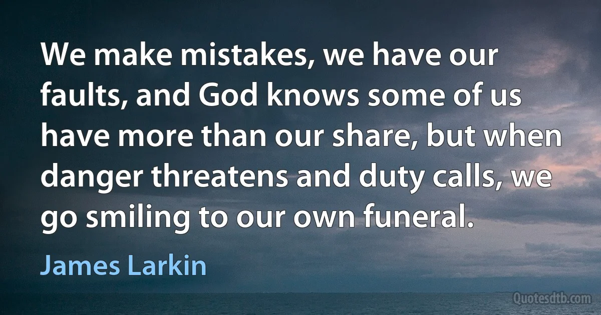 We make mistakes, we have our faults, and God knows some of us have more than our share, but when danger threatens and duty calls, we go smiling to our own funeral. (James Larkin)