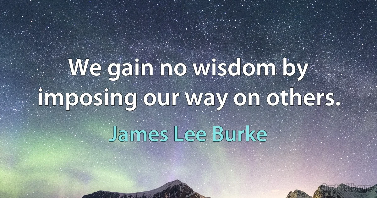 We gain no wisdom by imposing our way on others. (James Lee Burke)