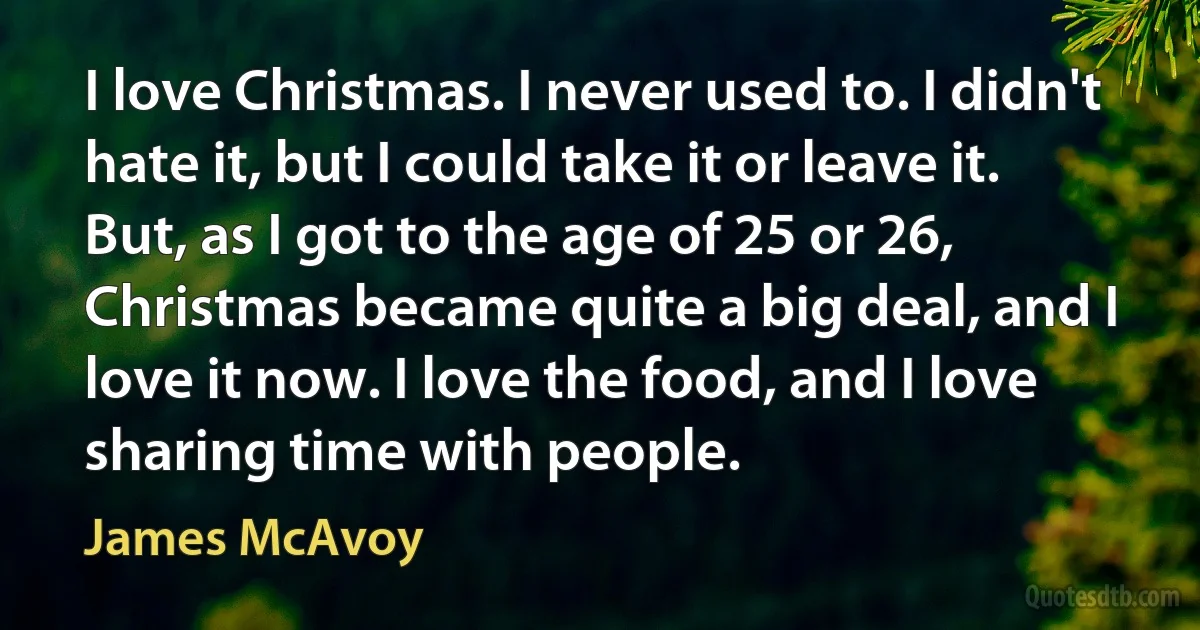 I love Christmas. I never used to. I didn't hate it, but I could take it or leave it. But, as I got to the age of 25 or 26, Christmas became quite a big deal, and I love it now. I love the food, and I love sharing time with people. (James McAvoy)