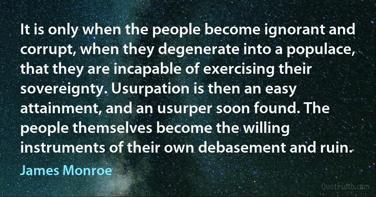 It is only when the people become ignorant and corrupt, when they degenerate into a populace, that they are incapable of exercising their sovereignty. Usurpation is then an easy attainment, and an usurper soon found. The people themselves become the willing instruments of their own debasement and ruin. (James Monroe)