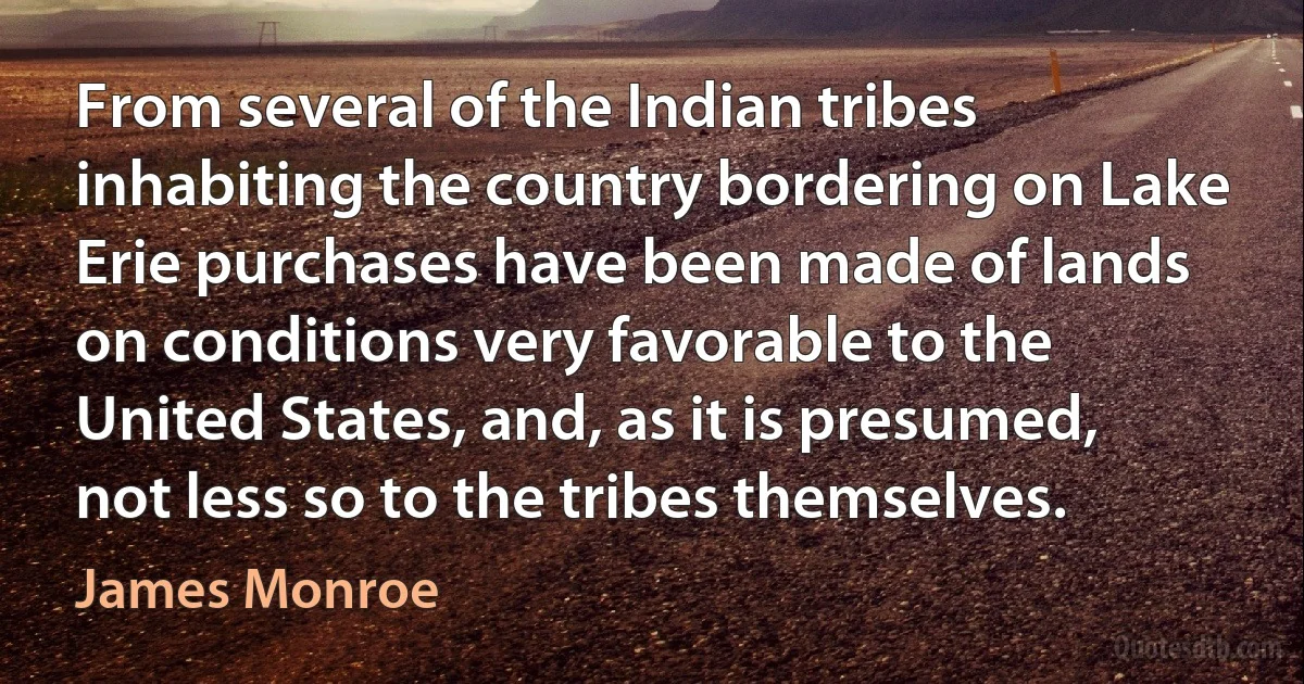 From several of the Indian tribes inhabiting the country bordering on Lake Erie purchases have been made of lands on conditions very favorable to the United States, and, as it is presumed, not less so to the tribes themselves. (James Monroe)