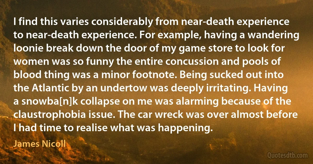 I find this varies considerably from near-death experience to near-death experience. For example, having a wandering loonie break down the door of my game store to look for women was so funny the entire concussion and pools of blood thing was a minor footnote. Being sucked out into the Atlantic by an undertow was deeply irritating. Having a snowba[n]k collapse on me was alarming because of the claustrophobia issue. The car wreck was over almost before I had time to realise what was happening. (James Nicoll)