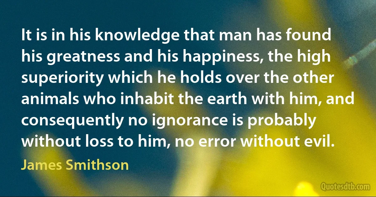 It is in his knowledge that man has found his greatness and his happiness, the high superiority which he holds over the other animals who inhabit the earth with him, and consequently no ignorance is probably without loss to him, no error without evil. (James Smithson)