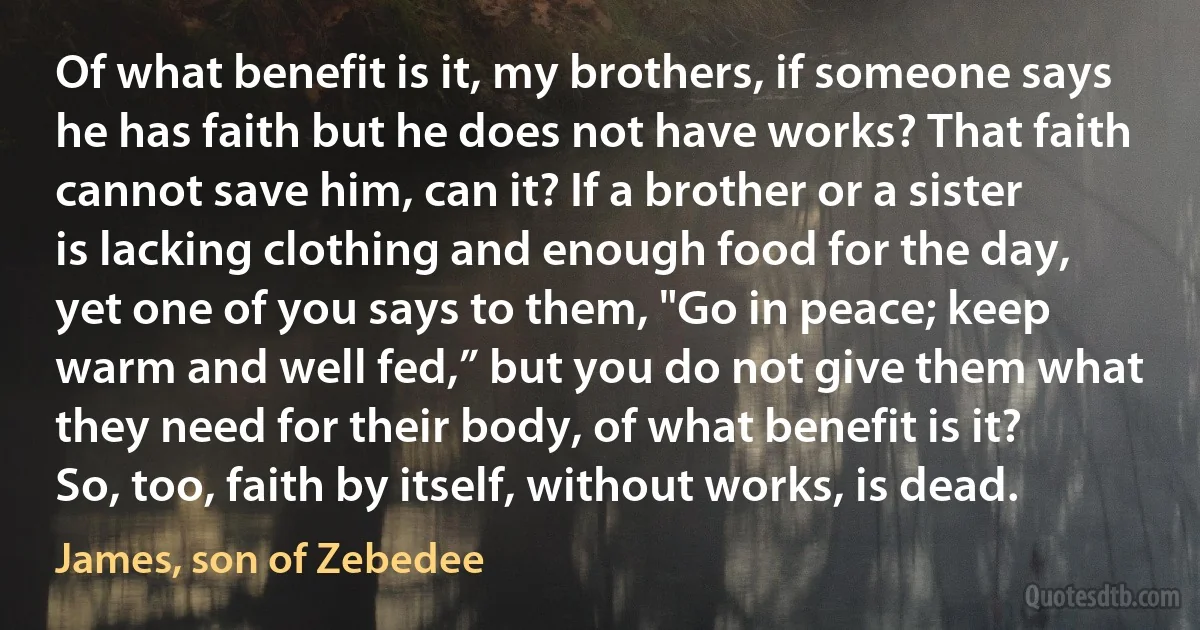 Of what benefit is it, my brothers, if someone says he has faith but he does not have works? That faith cannot save him, can it? If a brother or a sister is lacking clothing and enough food for the day, yet one of you says to them, "Go in peace; keep warm and well fed,” but you do not give them what they need for their body, of what benefit is it? So, too, faith by itself, without works, is dead. (James, son of Zebedee)