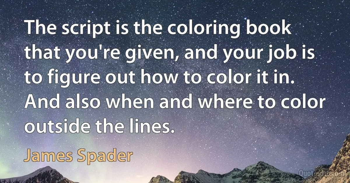 The script is the coloring book that you're given, and your job is to figure out how to color it in. And also when and where to color outside the lines. (James Spader)