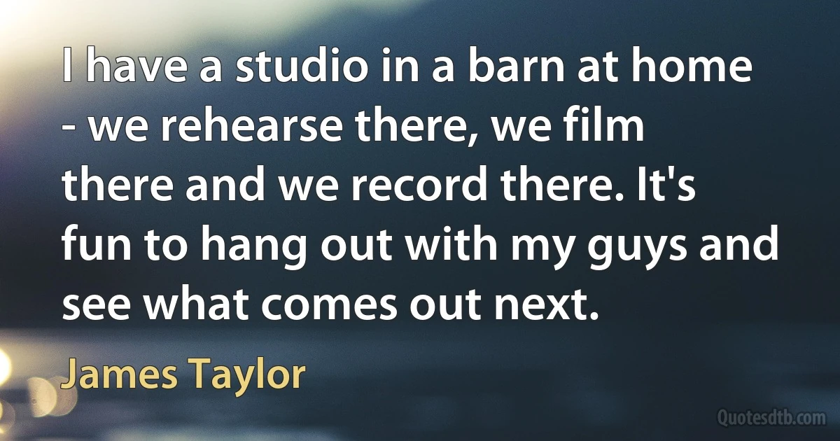 I have a studio in a barn at home - we rehearse there, we film there and we record there. It's fun to hang out with my guys and see what comes out next. (James Taylor)