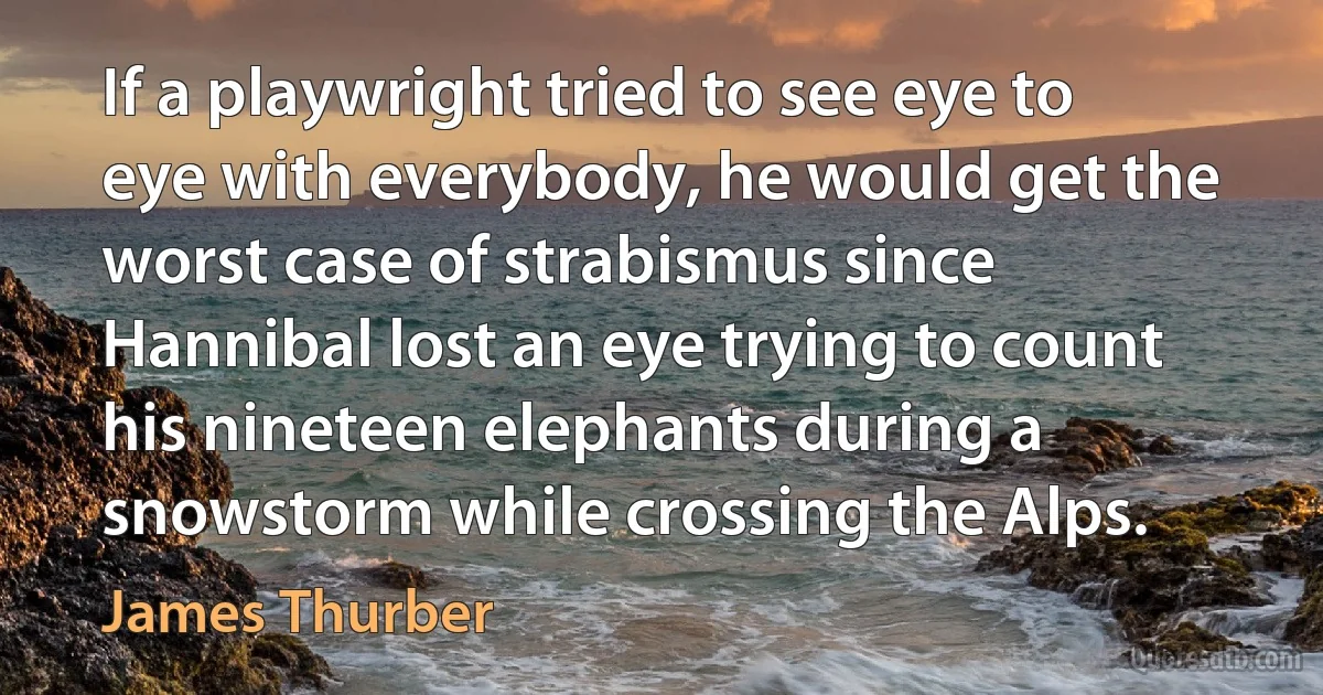 If a playwright tried to see eye to eye with everybody, he would get the worst case of strabismus since Hannibal lost an eye trying to count his nineteen elephants during a snowstorm while crossing the Alps. (James Thurber)