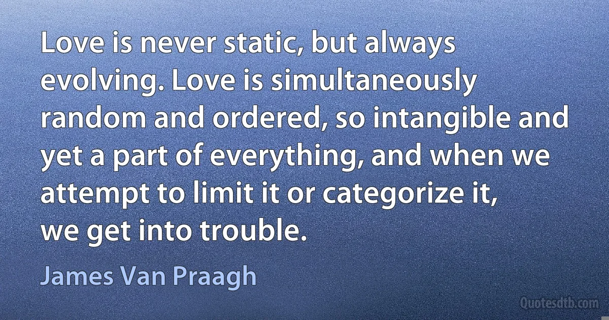 Love is never static, but always evolving. Love is simultaneously random and ordered, so intangible and yet a part of everything, and when we attempt to limit it or categorize it, we get into trouble. (James Van Praagh)