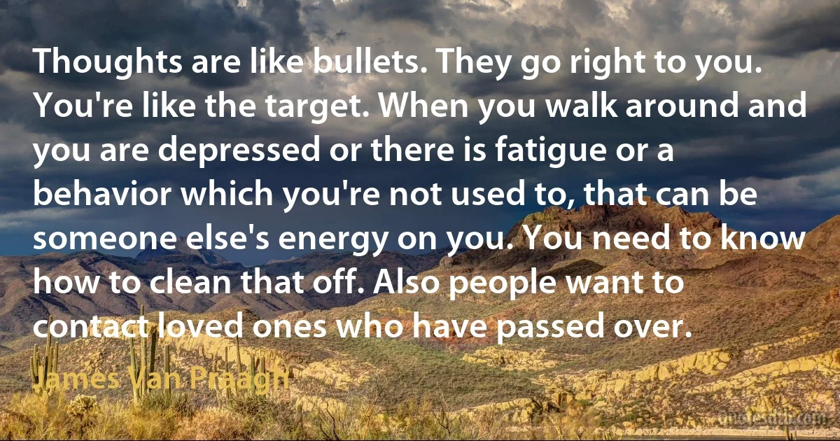 Thoughts are like bullets. They go right to you. You're like the target. When you walk around and you are depressed or there is fatigue or a behavior which you're not used to, that can be someone else's energy on you. You need to know how to clean that off. Also people want to contact loved ones who have passed over. (James Van Praagh)