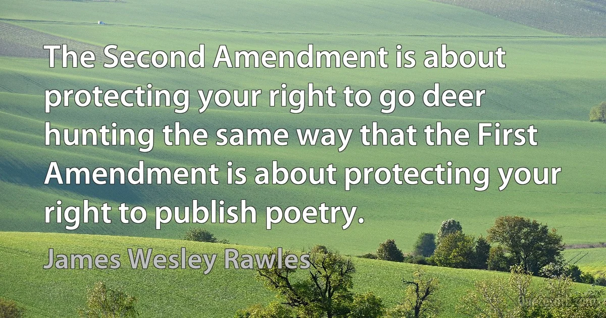 The Second Amendment is about protecting your right to go deer hunting the same way that the First Amendment is about protecting your right to publish poetry. (James Wesley Rawles)