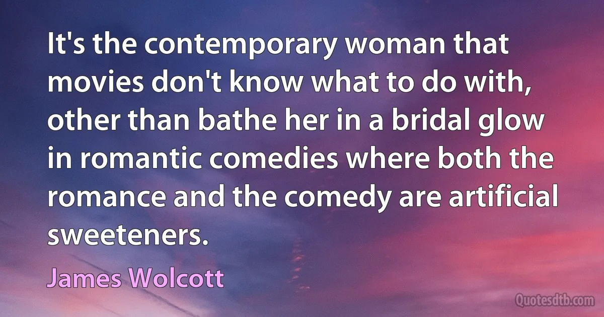 It's the contemporary woman that movies don't know what to do with, other than bathe her in a bridal glow in romantic comedies where both the romance and the comedy are artificial sweeteners. (James Wolcott)