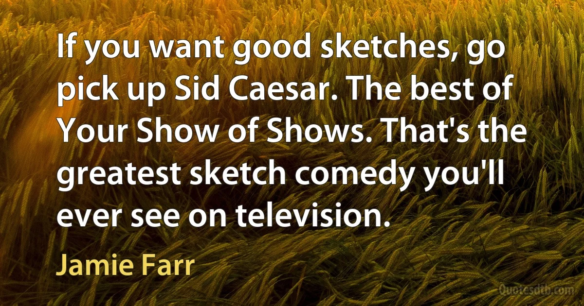 If you want good sketches, go pick up Sid Caesar. The best of Your Show of Shows. That's the greatest sketch comedy you'll ever see on television. (Jamie Farr)