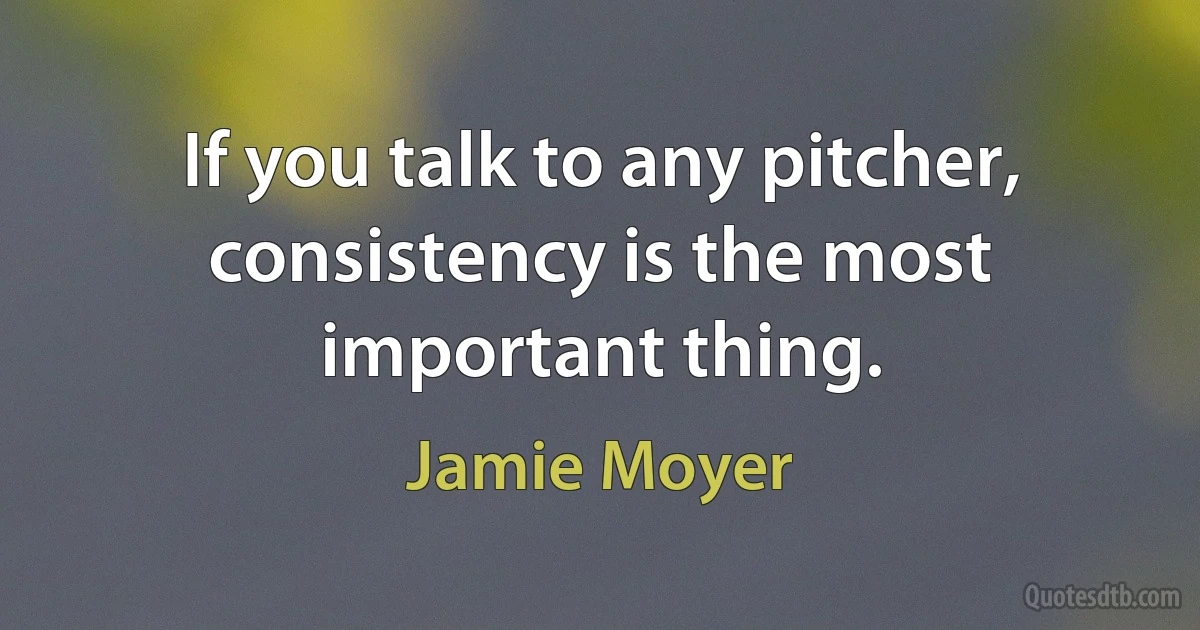 If you talk to any pitcher, consistency is the most important thing. (Jamie Moyer)