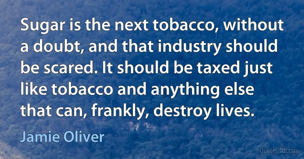 Sugar is the next tobacco, without a doubt, and that industry should be scared. It should be taxed just like tobacco and anything else that can, frankly, destroy lives. (Jamie Oliver)