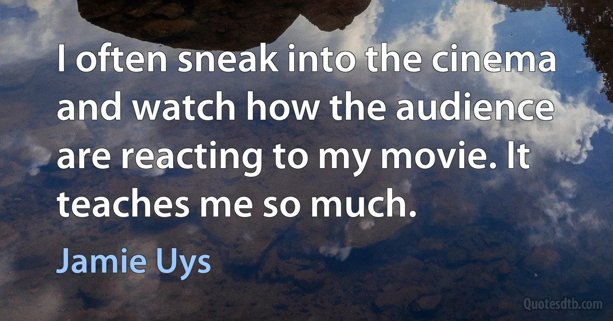 I often sneak into the cinema and watch how the audience are reacting to my movie. It teaches me so much. (Jamie Uys)