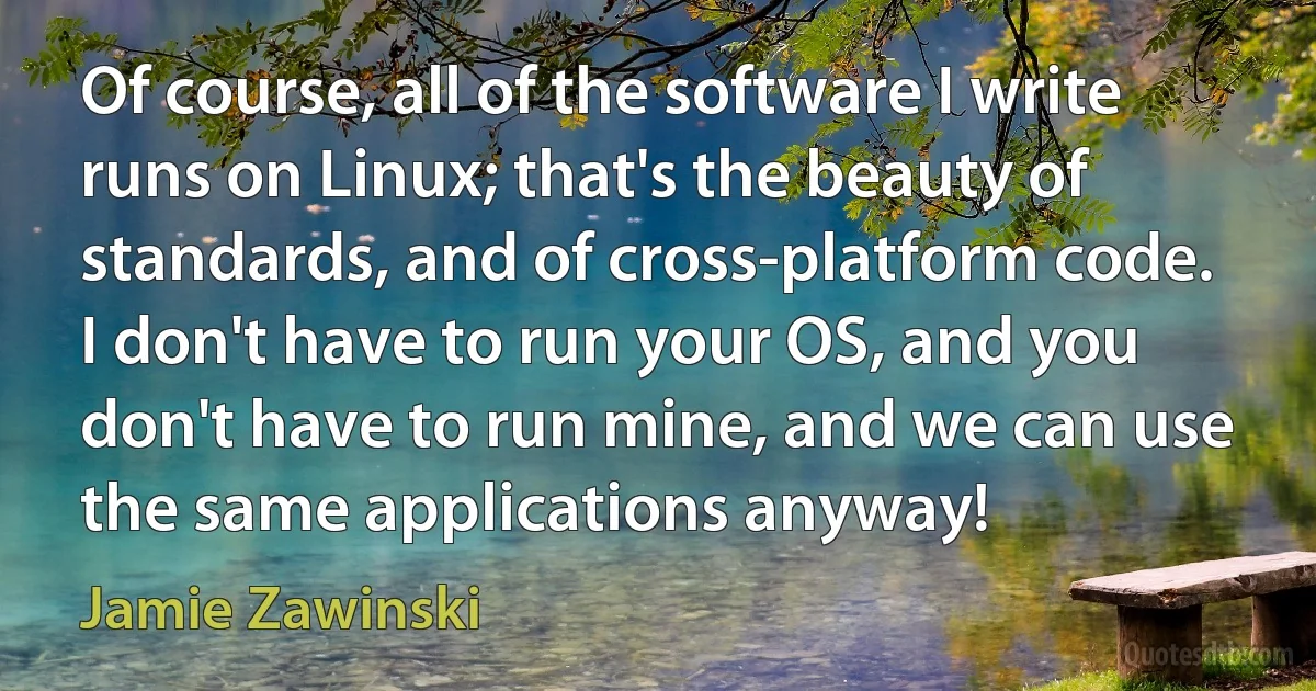 Of course, all of the software I write runs on Linux; that's the beauty of standards, and of cross-platform code. I don't have to run your OS, and you don't have to run mine, and we can use the same applications anyway! (Jamie Zawinski)