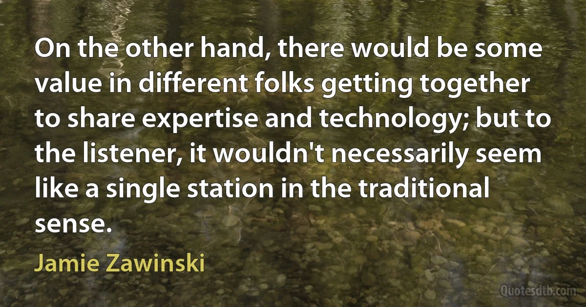 On the other hand, there would be some value in different folks getting together to share expertise and technology; but to the listener, it wouldn't necessarily seem like a single station in the traditional sense. (Jamie Zawinski)