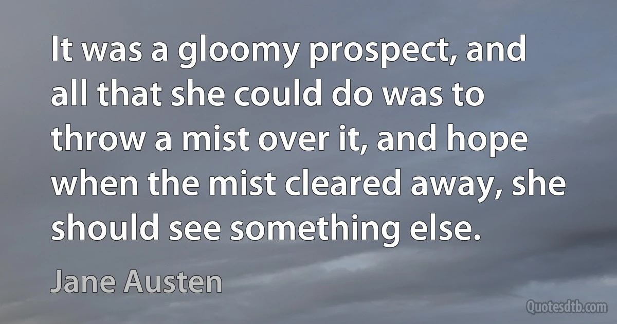 It was a gloomy prospect, and all that she could do was to throw a mist over it, and hope when the mist cleared away, she should see something else. (Jane Austen)