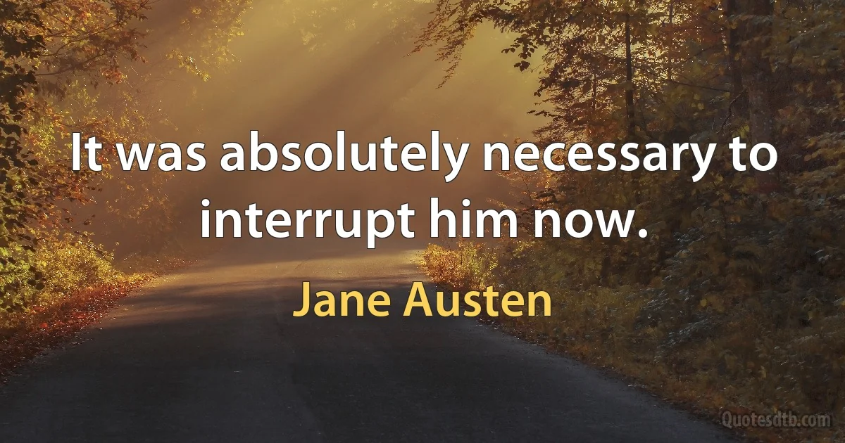 It was absolutely necessary to interrupt him now. (Jane Austen)