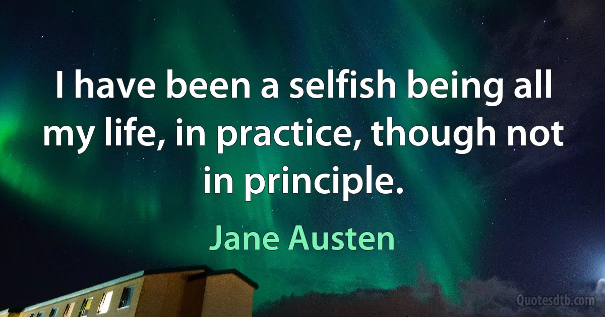 I have been a selfish being all my life, in practice, though not in principle. (Jane Austen)