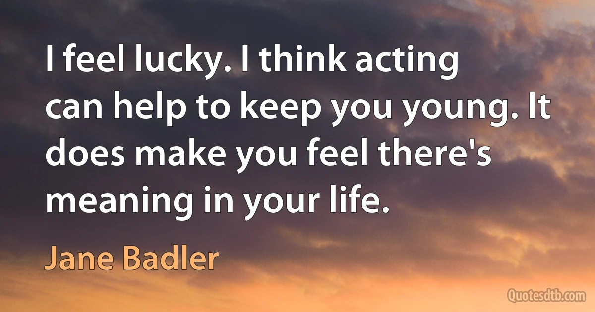 I feel lucky. I think acting can help to keep you young. It does make you feel there's meaning in your life. (Jane Badler)