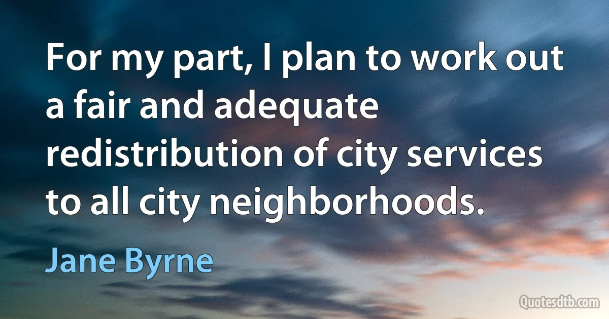 For my part, I plan to work out a fair and adequate redistribution of city services to all city neighborhoods. (Jane Byrne)