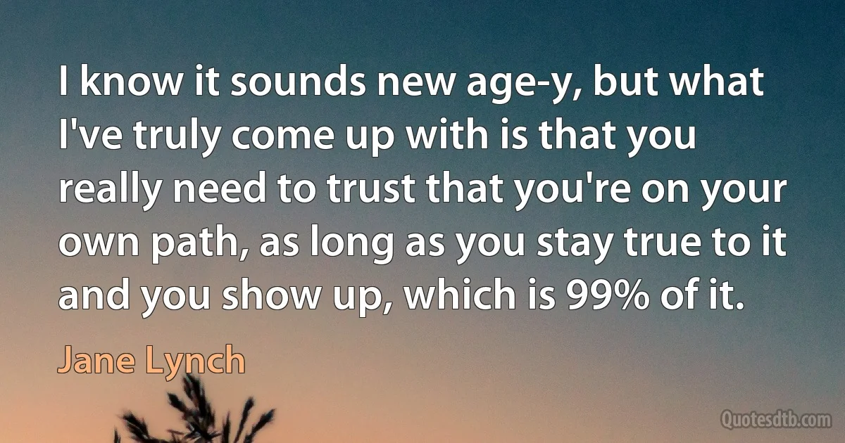 I know it sounds new age-y, but what I've truly come up with is that you really need to trust that you're on your own path, as long as you stay true to it and you show up, which is 99% of it. (Jane Lynch)