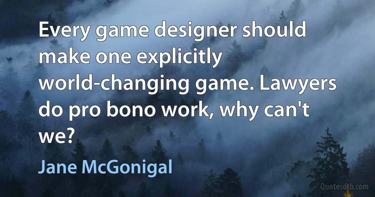 Every game designer should make one explicitly world-changing game. Lawyers do pro bono work, why can't we? (Jane McGonigal)