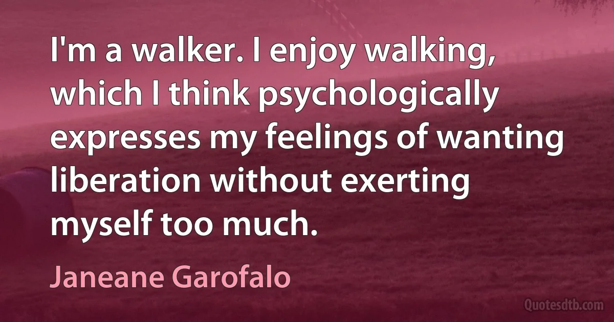 I'm a walker. I enjoy walking, which I think psychologically expresses my feelings of wanting liberation without exerting myself too much. (Janeane Garofalo)