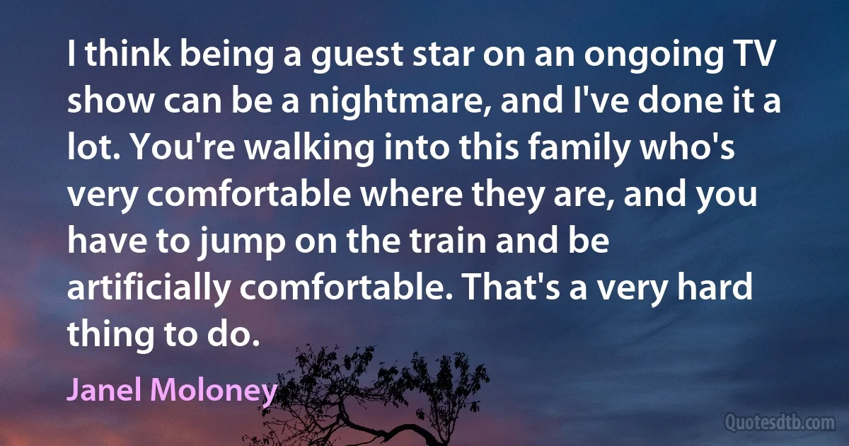 I think being a guest star on an ongoing TV show can be a nightmare, and I've done it a lot. You're walking into this family who's very comfortable where they are, and you have to jump on the train and be artificially comfortable. That's a very hard thing to do. (Janel Moloney)