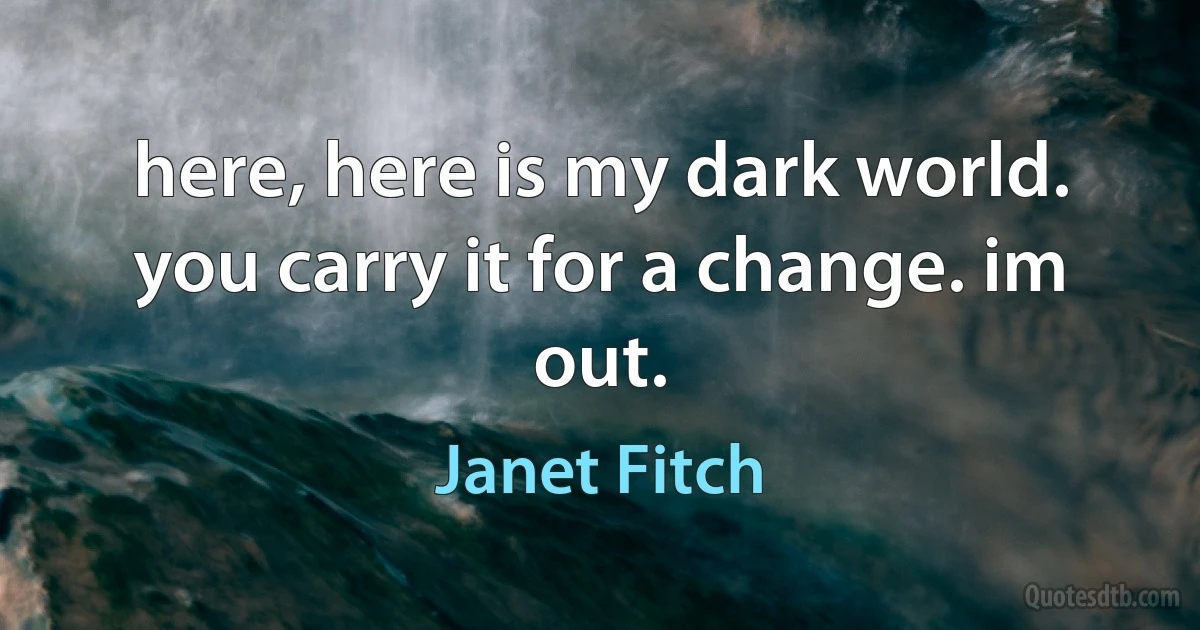 here, here is my dark world. you carry it for a change. im out. (Janet Fitch)