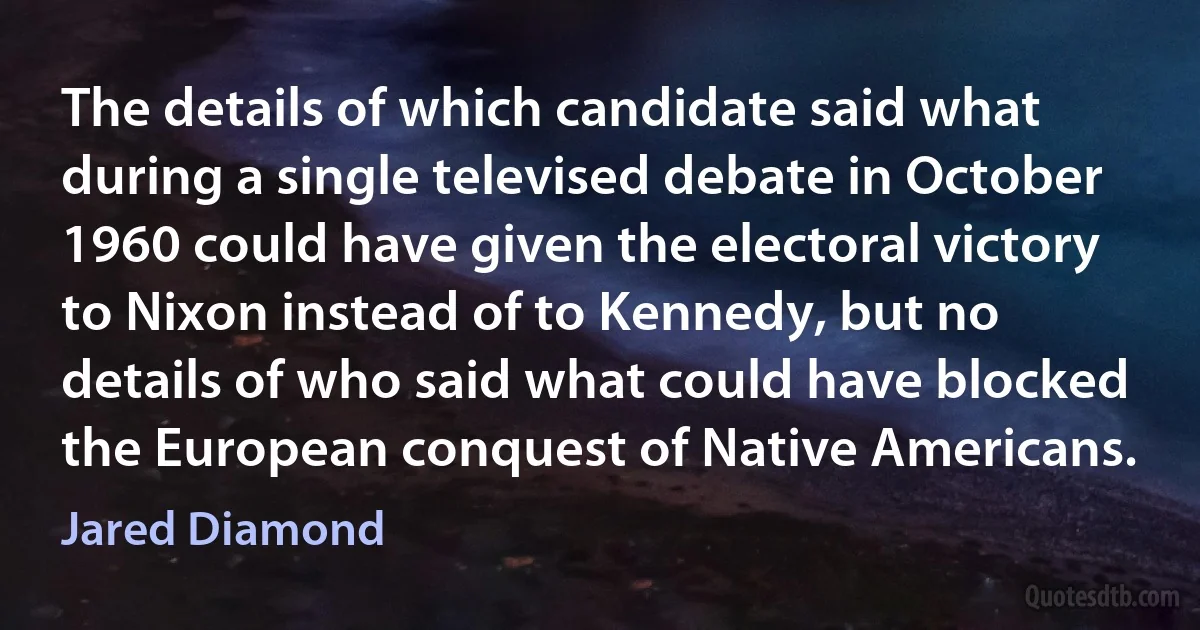 The details of which candidate said what during a single televised debate in October 1960 could have given the electoral victory to Nixon instead of to Kennedy, but no details of who said what could have blocked the European conquest of Native Americans. (Jared Diamond)