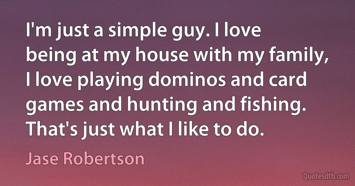 I'm just a simple guy. I love being at my house with my family, I love playing dominos and card games and hunting and fishing. That's just what I like to do. (Jase Robertson)