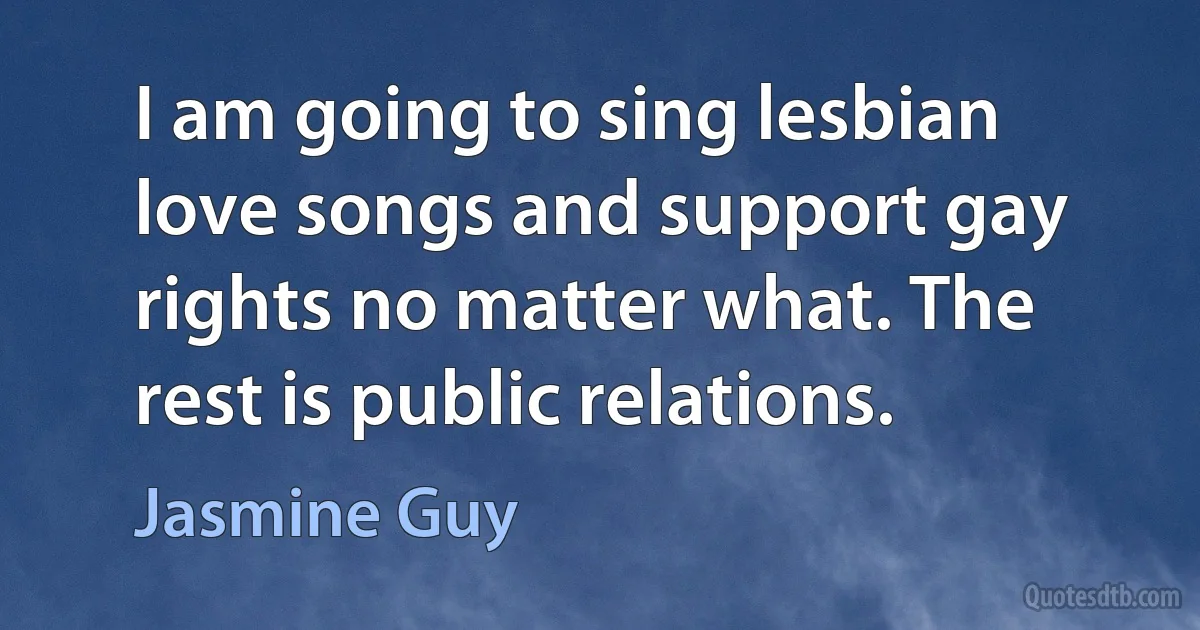 I am going to sing lesbian love songs and support gay rights no matter what. The rest is public relations. (Jasmine Guy)