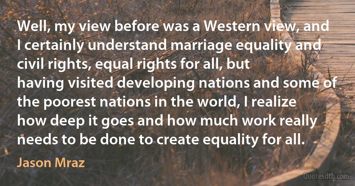 Well, my view before was a Western view, and I certainly understand marriage equality and civil rights, equal rights for all, but having visited developing nations and some of the poorest nations in the world, I realize how deep it goes and how much work really needs to be done to create equality for all. (Jason Mraz)