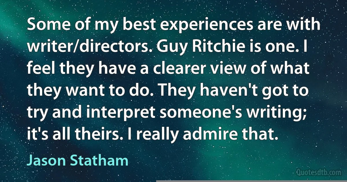 Some of my best experiences are with writer/directors. Guy Ritchie is one. I feel they have a clearer view of what they want to do. They haven't got to try and interpret someone's writing; it's all theirs. I really admire that. (Jason Statham)