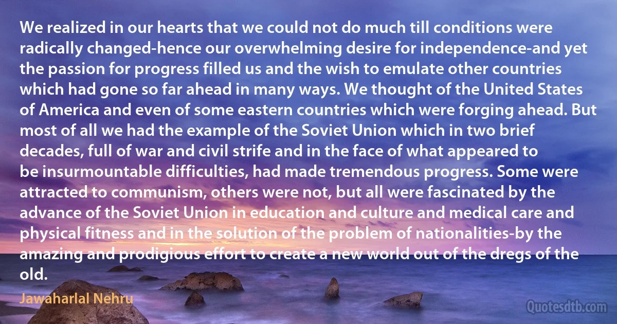 We realized in our hearts that we could not do much till conditions were radically changed-hence our overwhelming desire for independence-and yet the passion for progress filled us and the wish to emulate other countries which had gone so far ahead in many ways. We thought of the United States of America and even of some eastern countries which were forging ahead. But most of all we had the example of the Soviet Union which in two brief decades, full of war and civil strife and in the face of what appeared to be insurmountable difficulties, had made tremendous progress. Some were attracted to communism, others were not, but all were fascinated by the advance of the Soviet Union in education and culture and medical care and physical fitness and in the solution of the problem of nationalities-by the amazing and prodigious effort to create a new world out of the dregs of the old. (Jawaharlal Nehru)